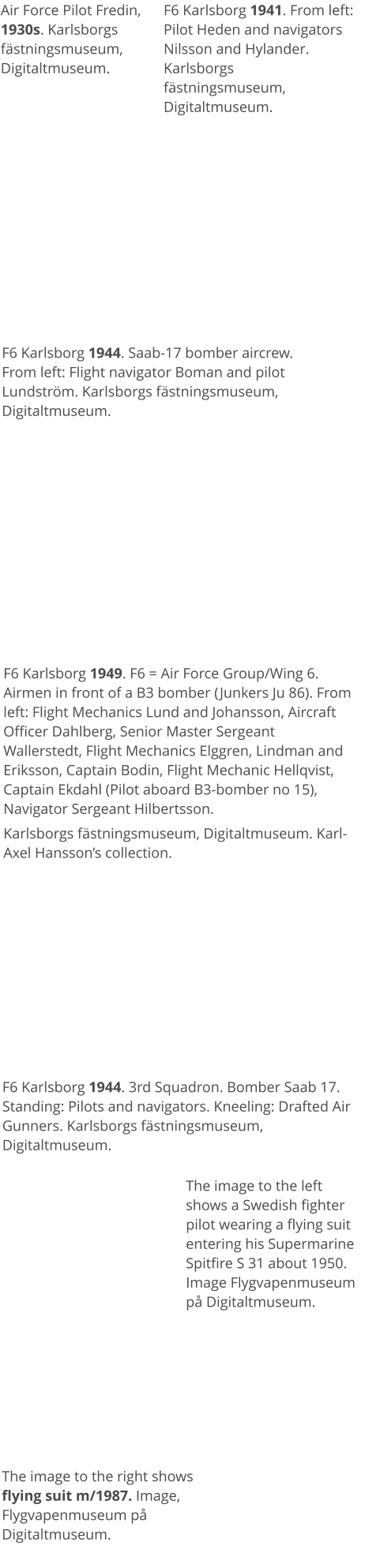 Air Force Pilot Fredin, 1930s. Karlsborgs fästningsmuseum, Digitaltmuseum. F6 Karlsborg 1941. From left: Pilot Heden and navigators Nilsson and Hylander. Karlsborgs fästningsmuseum, Digitaltmuseum. F6 Karlsborg 1944. Saab-17 bomber aircrew. From left: Flight navigator Boman and pilot Lundström. Karlsborgs fästningsmuseum, Digitaltmuseum. F6 Karlsborg 1949. F6 = Air Force Group/Wing 6.Airmen in front of a B3 bomber (Junkers Ju 86). From left: Flight Mechanics Lund and Johansson, Aircraft Officer Dahlberg, Senior Master Sergeant Wallerstedt, Flight Mechanics Elggren, Lindman and Eriksson, Captain Bodin, Flight Mechanic Hellqvist, Captain Ekdahl (Pilot aboard B3-bomber no 15), Navigator Sergeant Hilbertsson.  Karlsborgs fästningsmuseum, Digitaltmuseum. Karl-Axel Hansson’s collection. F6 Karlsborg 1944. 3rd Squadron. Bomber Saab 17. Standing: Pilots and navigators. Kneeling: Drafted Air Gunners. Karlsborgs fästningsmuseum, Digitaltmuseum. The image to the left shows a Swedish fighter pilot wearing a flying suit entering his Supermarine Spitfire S 31 about 1950. Image Flygvapenmuseum på Digitaltmuseum.   The image to the right shows flying suit m/1987. Image, Flygvapenmuseum på Digitaltmuseum.