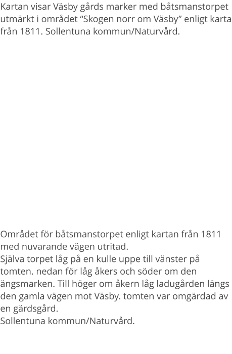 Kartan visar Väsby gårds marker med båtsmanstorpet utmärkt i området “Skogen norr om Väsby” enligt karta från 1811. Sollentuna kommun/Naturvård. Området för båtsmanstorpet enligt kartan från 1811 med nuvarande vägen utritad.Själva torpet låg på en kulle uppe till vänster på tomten. nedan för låg åkers och söder om den ängsmarken. Till höger om åkern låg ladugården längs den gamla vägen mot Väsby. tomten var omgärdad av en gärdsgård. Sollentuna kommun/Naturvård.