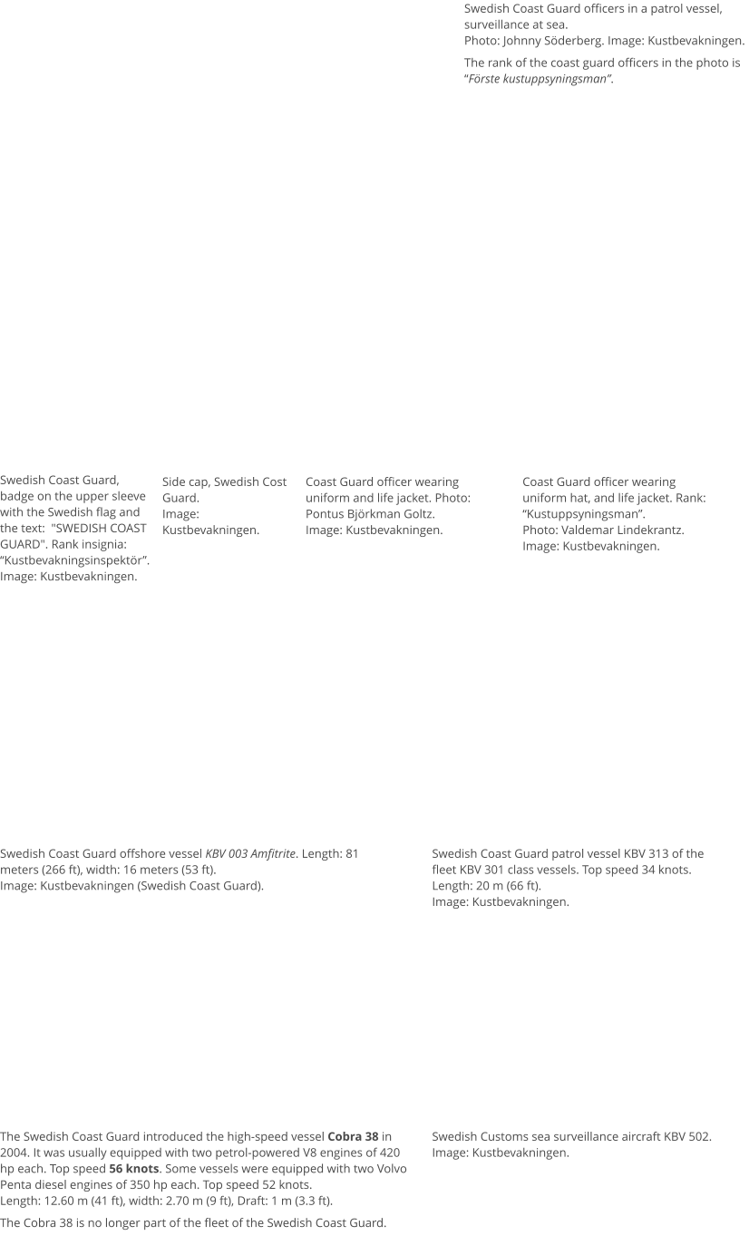 Swedish Coast Guard offshore vessel KBV 003 Amfitrite. Length: 81 meters (266 ft), width: 16 meters (53 ft). Image: Kustbevakningen (Swedish Coast Guard). Swedish Coast Guard officers in a patrol vessel, surveillance at sea. Photo: Johnny Söderberg. Image: Kustbevakningen.  The rank of the coast guard officers in the photo is “Förste kustuppsyningsman”.  Swedish Coast Guard, badge on the upper sleeve with the Swedish flag and the text:  "SWEDISH COAST GUARD". Rank insignia: “Kustbevakningsinspektör”. Image: Kustbevakningen. Side cap, Swedish Cost Guard.  Image: Kustbevakningen. Coast Guard officer wearing uniform and life jacket. Photo: Pontus Björkman Goltz. Image: Kustbevakningen. Coast Guard officer wearing uniform hat, and life jacket. Rank: “Kustuppsyningsman”. Photo: Valdemar Lindekrantz. Image: Kustbevakningen. Swedish Coast Guard patrol vessel KBV 313 of the fleet KBV 301 class vessels. Top speed 34 knots. Length: 20 m (66 ft). Image: Kustbevakningen.  Swedish Customs sea surveillance aircraft KBV 502. Image: Kustbevakningen.  The Swedish Coast Guard introduced the high-speed vessel Cobra 38 in 2004. It was usually equipped with two petrol-powered V8 engines of 420 hp each. Top speed 56 knots. Some vessels were equipped with two Volvo Penta diesel engines of 350 hp each. Top speed 52 knots. Length: 12.60 m (41 ft), width: 2.70 m (9 ft), Draft: 1 m (3.3 ft).  The Cobra 38 is no longer part of the fleet of the Swedish Coast Guard.