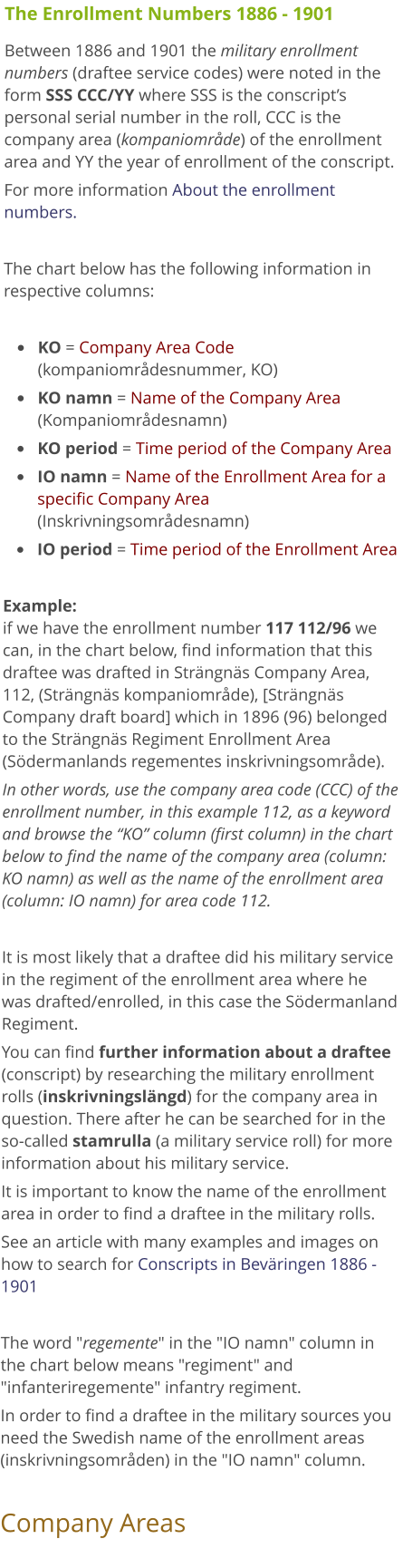 The Enrollment Numbers 1886 - 1901 Between 1886 and 1901 the military enrollment numbers (draftee service codes) were noted in the form SSS CCC/YY where SSS is the conscript’s personal serial number in the roll, CCC is the company area (kompaniområde) of the enrollment area and YY the year of enrollment of the conscript. For more information About the enrollment numbers.   The chart below has the following information in respective columns:  •	KO = Company Area Code (kompaniområdesnummer, KO) •	KO namn = Name of the Company Area (Kompaniområdesnamn) •	KO period = Time period of the Company Area  •	IO namn = Name of the Enrollment Area for a specific Company Area (Inskrivningsområdesnamn)  •	IO period = Time period of the Enrollment Area   Example: if we have the enrollment number 117 112/96 we can, in the chart below, find information that this draftee was drafted in Strängnäs Company Area, 112, (Strängnäs kompaniområde), [Strängnäs Company draft board] which in 1896 (96) belonged to the Strängnäs Regiment Enrollment Area (Södermanlands regementes inskrivningsområde). In other words, use the company area code (CCC) of the enrollment number, in this example 112, as a keyword and browse the “KO” column (first column) in the chart below to find the name of the company area (column: KO namn) as well as the name of the enrollment area (column: IO namn) for area code 112.  It is most likely that a draftee did his military service in the regiment of the enrollment area where he was drafted/enrolled, in this case the Södermanland Regiment.  You can find further information about a draftee (conscript) by researching the military enrollment rolls (inskrivningslängd) for the company area in question. There after he can be searched for in the so-called stamrulla (a military service roll) for more information about his military service. It is important to know the name of the enrollment area in order to find a draftee in the military rolls.  See an article with many examples and images on how to search for Conscripts in Beväringen 1886 - 1901  The word "regemente" in the "IO namn" column in the chart below means "regiment" and "infanteriregemente" infantry regiment.  In order to find a draftee in the military sources you need the Swedish name of the enrollment areas (inskrivningsområden) in the "IO namn" column.  Company Areas