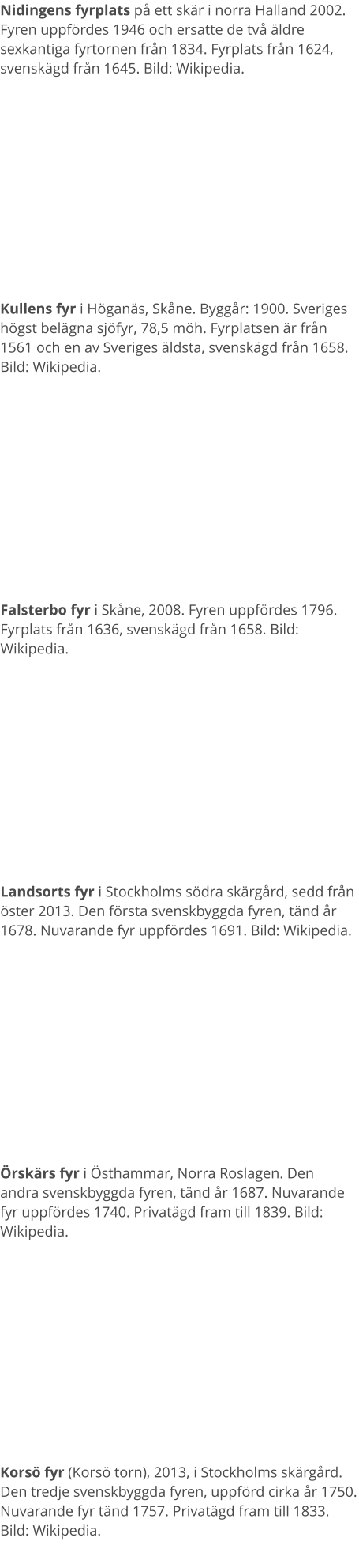Nidingens fyrplats på ett skär i norra Halland 2002. Fyren uppfördes 1946 och ersatte de två äldre sexkantiga fyrtornen från 1834. Fyrplats från 1624, svenskägd från 1645. Bild: Wikipedia. Kullens fyr i Höganäs, Skåne. Byggår: 1900. Sveriges högst belägna sjöfyr, 78,5 möh. Fyrplatsen är från 1561 och en av Sveriges äldsta, svenskägd från 1658. Bild: Wikipedia. Falsterbo fyr i Skåne, 2008. Fyren uppfördes 1796. Fyrplats från 1636, svenskägd från 1658. Bild: Wikipedia. Landsorts fyr i Stockholms södra skärgård, sedd från öster 2013. Den första svenskbyggda fyren, tänd år 1678. Nuvarande fyr uppfördes 1691. Bild: Wikipedia. Örskärs fyr i Östhammar, Norra Roslagen. Den andra svenskbyggda fyren, tänd år 1687. Nuvarande fyr uppfördes 1740. Privatägd fram till 1839. Bild: Wikipedia. Korsö fyr (Korsö torn), 2013, i Stockholms skärgård. Den tredje svenskbyggda fyren, uppförd cirka år 1750. Nuvarande fyr tänd 1757. Privatägd fram till 1833. Bild: Wikipedia.