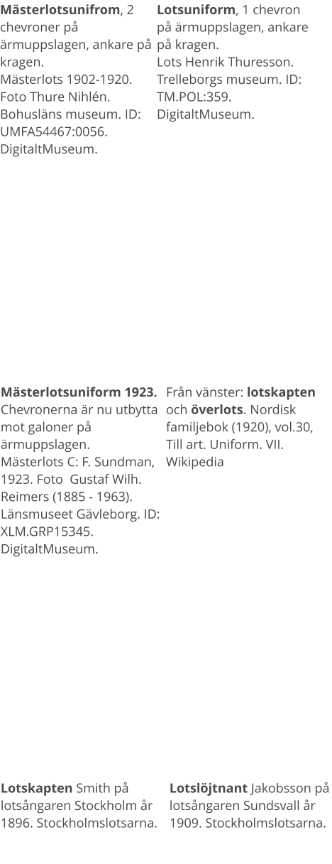 Mästerlotsunifrom, 2 chevroner på ärmuppslagen, ankare på kragen.Mästerlots 1902-1920. Foto Thure Nihlén. Bohusläns museum. ID: UMFA54467:0056. DigitaltMuseum. Lotsuniform, 1 chevron på ärmuppslagen, ankare på kragen.Lots Henrik Thuresson. Trelleborgs museum. ID: TM.POL:359. DigitaltMuseum. Mästerlotsuniform 1923. Chevronerna är nu utbytta mot galoner på ärmuppslagen. Mästerlots C: F. Sundman, 1923. Foto  Gustaf Wilh. Reimers (1885 - 1963). Länsmuseet Gävleborg. ID: XLM.GRP15345. DigitaltMuseum. Från vänster: lotskapten och överlots. Nordisk familjebok (1920), vol.30, Till art. Uniform. VII. Wikipedia Lotskapten Smith på lotsångaren Stockholm år 1896. Stockholmslotsarna. Lotslöjtnant Jakobsson på lotsångaren Sundsvall år 1909. Stockholmslotsarna.