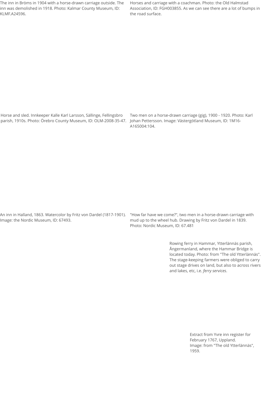 The inn in Bröms in 1904 with a horse-drawn carriage outside. The inn was demolished in 1918. Photo: Kalmar County Museum, ID: KLMF.A24596.  Horses and carriage with a coachman. Photo: the Old Halmstad Association, ID: FGH003855. As we can see there are a lot of bumps in the road surface.  Horse and sled. Innkeeper Kalle Karl Larsson, Sällinge, Fellingsbro parish, 1910s. Photo: Örebro County Museum, ID: OLM-2008-35-47. Two men on a horse-drawn carriage (gig), 1900 - 1920. Photo: Karl Johan Pettersson. Image: Västergötland Museum, ID: 1M16-A165004:104.  An inn in Halland, 1863. Watercolor by Fritz von Dardel (1817-1901). Image: the Nordic Museum, ID: 67493. "How far have we come?", two men in a horse-drawn carriage with mud up to the wheel hub. Drawing by Fritz von Dardel in 1839. Photo: Nordic Museum, ID: 67.481 Extract from Yvre inn register for February 1767, Uppland. Image: from "The old Ytterlännäs", 1959. Rowing ferry in Hammar, Ytterlännäs parish, Ångermanland, where the Hammar Bridge is located today. Photo: from "The old Ytterlännäs". The stage-keeping farmers were obliged to carry out stage drives on land, but also to across rivers and lakes, etc, i.e. ferry services.