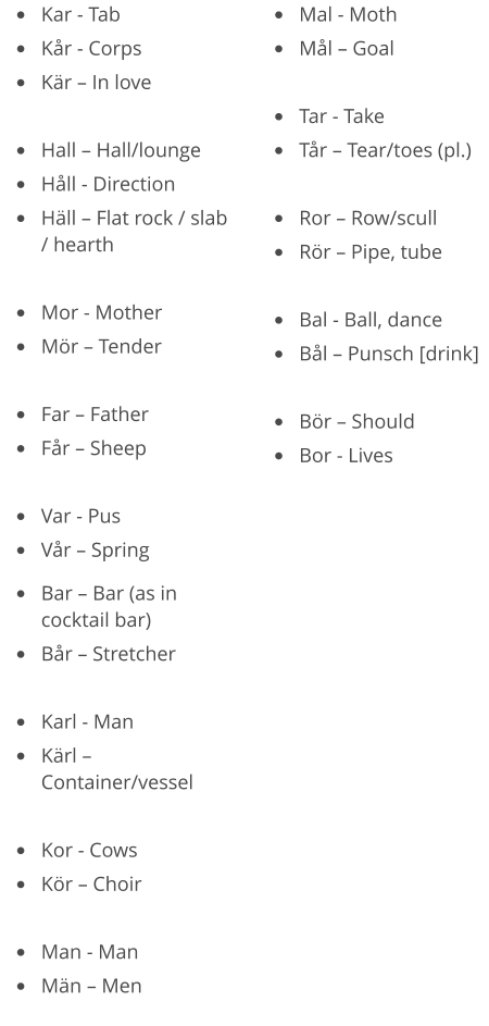 •	Kar - Tab •	Kår - Corps •	Kär – In love  •	Hall – Hall/lounge •	Håll - Direction •	Häll – Flat rock / slab / hearth  •	Mor - Mother •	Mör – Tender  •	Far – Father •	Får – Sheep  •	Var - Pus •	Vår – Spring •	Mal - Moth •	Mål – Goal  •	Tar - Take •	Tår – Tear/toes (pl.)  •	Ror – Row/scull •	Rör – Pipe, tube  •	Bal - Ball, dance •	Bål – Punsch [drink]  •	Bör – Should •	Bor - Lives  •	Bar – Bar (as in cocktail bar) •	Bår – Stretcher  •	Karl - Man •	Kärl – Container/vessel  •	Kor - Cows •	Kör – Choir  •	Man - Man •	Män – Men