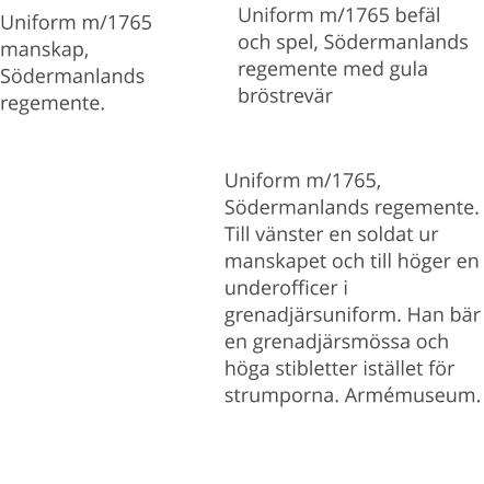 Uniform m/1765 befäl och spel, Södermanlands regemente med gula bröstrevär Uniform m/1765 manskap, Södermanlands regemente.  Uniform m/1765, Södermanlands regemente. Till vänster en soldat ur manskapet och till höger en underofficer i grenadjärsuniform. Han bär en grenadjärsmössa och höga stibletter istället för strumporna. Armémuseum.