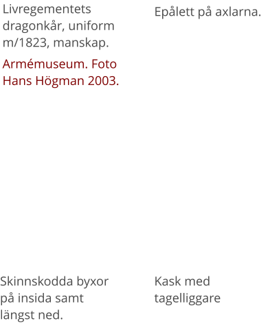Livregementets dragonkår, uniform m/1823, manskap. Armémuseum. Foto Hans Högman 2003. Epålett på axlarna.   Skinnskodda byxor på insida samt längst ned. Kask med tagelliggare
