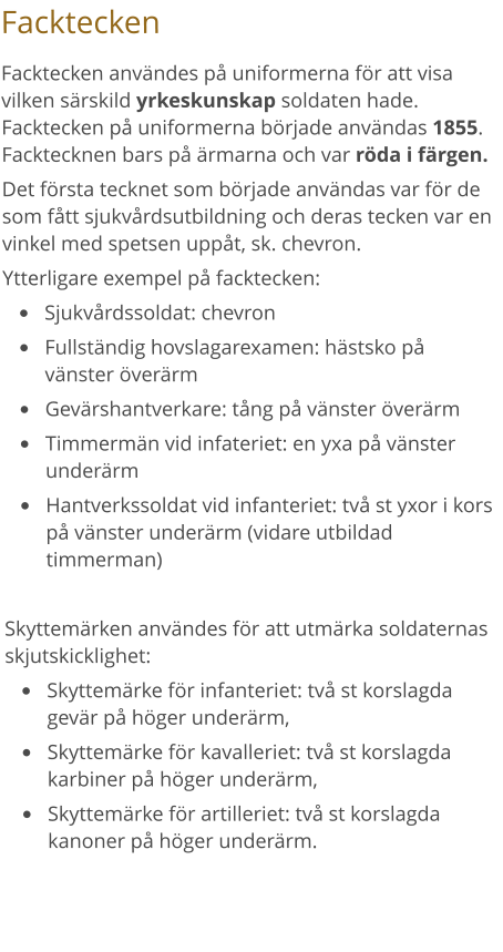 Facktecken Facktecken användes på uniformerna för att visa vilken särskild yrkeskunskap soldaten hade. Facktecken på uniformerna började användas 1855. Facktecknen bars på ärmarna och var röda i färgen.  Det första tecknet som började användas var för de som fått sjukvårdsutbildning och deras tecken var en vinkel med spetsen uppåt, sk. chevron.  Ytterligare exempel på facktecken: •	Sjukvårdssoldat: chevron •	Fullständig hovslagarexamen: hästsko på vänster överärm •	Gevärshantverkare: tång på vänster överärm •	Timmermän vid infateriet: en yxa på vänster underärm •	Hantverkssoldat vid infanteriet: två st yxor i kors på vänster underärm (vidare utbildad timmerman)  Skyttemärken användes för att utmärka soldaternas skjutskicklighet: •	Skyttemärke för infanteriet: två st korslagda gevär på höger underärm, •	Skyttemärke för kavalleriet: två st korslagda karbiner på höger underärm,  •	Skyttemärke för artilleriet: två st korslagda kanoner på höger underärm.