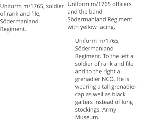 Uniform m/1765 officers and the band, Södermanland Regiment with yellow facing. Uniform m/1765, soldier of rank and file, Södermanland Regiment.  Uniform m/1765, Södermanland Regiment. To the left a soldier of rank and file and to the right a grenadier NCO. He is wearing a tall grenadier cap as well as black gaiters instead of long stockings. Army Museum.