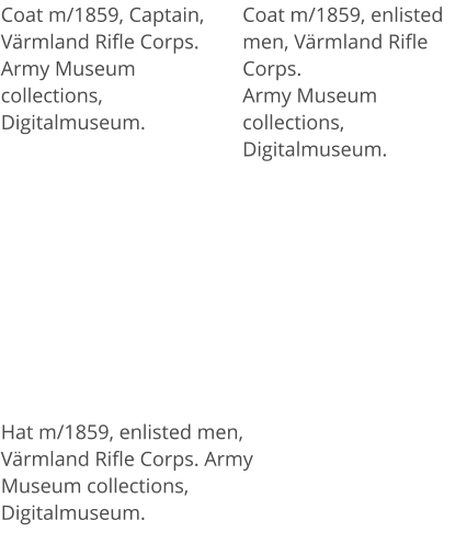 Coat m/1859, enlisted men, Värmland Rifle Corps.Army Museum collections, Digitalmuseum. Coat m/1859, Captain, Värmland Rifle Corps.Army Museum collections, Digitalmuseum. Hat m/1859, enlisted men, Värmland Rifle Corps. Army Museum collections, Digitalmuseum.