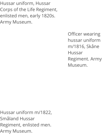Hussar uniform, Hussar Corps of the Life Regiment, enlisted men, early 1820s.Army Museum. Hussar uniform m/1822, Småland Hussar Regiment, enlisted men. Army Museum. Officer wearing hussar uniform m/1816, Skåne Hussar Regiment. Army Museum.