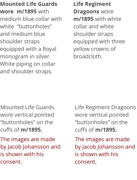 Mounted Life Guards wore  m/1895 with medium blue collar with white  “buttonholes”  and medium blue shoulder straps equipped with a Royal monogram in silver. White piping on collar and shoulder straps. Mounted Life Guards wore vertical pointed “buttonholes” on the cuffs of m/1895.  The images are made by Jacob Johansson and is shown with his consent. Life Regiment Dragoons wore m/1895 with white collar and white shoulder straps equipped with three yellow crowns of broadcloth.  Life Regiment Dragoons wore vertical pointed “buttonholes” on the cuffs of m/1895.   The images are made by Jacob Johansson and is shown with his consent.
