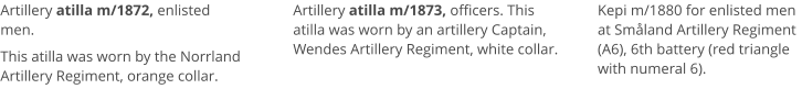 Artillery atilla m/1872, enlisted men.  This atilla was worn by the Norrland Artillery Regiment, orange collar.   Artillery atilla m/1873, officers. This atilla was worn by an artillery Captain, Wendes Artillery Regiment, white collar.  Kepi m/1880 for enlisted men at Småland Artillery Regiment (A6), 6th battery (red triangle with numeral 6).