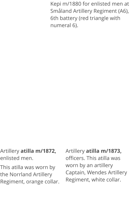 Artillery atilla m/1872, enlisted men.  This atilla was worn by the Norrland Artillery Regiment, orange collar.   Artillery atilla m/1873, officers. This atilla was worn by an artillery Captain, Wendes Artillery Regiment, white collar.  Kepi m/1880 for enlisted men at Småland Artillery Regiment (A6), 6th battery (red triangle with numeral 6).
