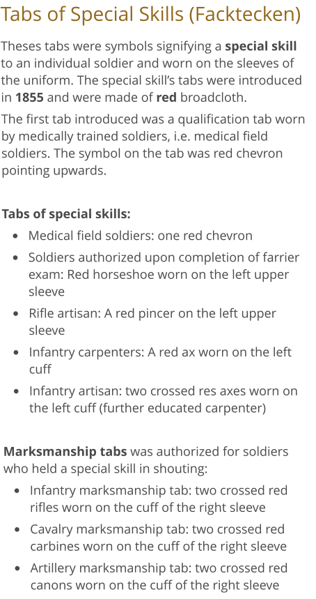 Tabs of Special Skills (Facktecken) Theses tabs were symbols signifying a special skill to an individual soldier and worn on the sleeves of the uniform. The special skill’s tabs were introduced in 1855 and were made of red broadcloth. The first tab introduced was a qualification tab worn by medically trained soldiers, i.e. medical field soldiers. The symbol on the tab was red chevron pointing upwards.  Tabs of special skills: •	Medical field soldiers: one red chevron •	Soldiers authorized upon completion of farrier exam: Red horseshoe worn on the left upper sleeve •	Rifle artisan: A red pincer on the left upper sleeve •	Infantry carpenters: A red ax worn on the left cuff  •	Infantry artisan: two crossed res axes worn on the left cuff (further educated carpenter)  Marksmanship tabs was authorized for soldiers who held a special skill in shouting:  •	Infantry marksmanship tab: two crossed red rifles worn on the cuff of the right sleeve •	Cavalry marksmanship tab: two crossed red carbines worn on the cuff of the right sleeve •	Artillery marksmanship tab: two crossed red canons worn on the cuff of the right sleeve