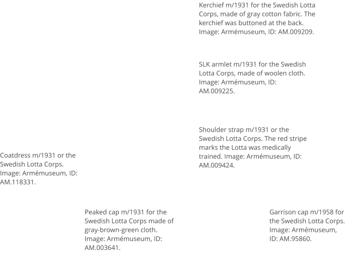 Coatdress m/1931 or the Swedish Lotta Corps. Image: Armémuseum, ID: AM.118331. Kerchief m/1931 for the Swedish Lotta Corps, made of gray cotton fabric. The kerchief was buttoned at the back. Image: Armémuseum, ID: AM.009209. SLK armlet m/1931 for the Swedish Lotta Corps, made of woolen cloth. Image: Armémuseum, ID: AM.009225. Shoulder strap m/1931 or the Swedish Lotta Corps. The red stripe marks the Lotta was medically trained. Image: Armémuseum, ID: AM.009424. Peaked cap m/1931 for the Swedish Lotta Corps made of gray-brown-green cloth. Image: Armémuseum, ID: AM.003641. Garrison cap m/1958 for the Swedish Lotta Corps.  Image: Armémuseum, ID: AM.95860.