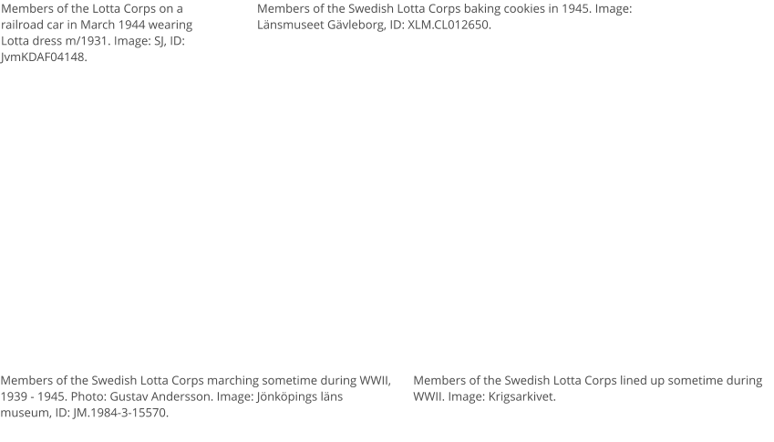 Members of the Lotta Corps on a railroad car in March 1944 wearing Lotta dress m/1931. Image: SJ, ID: JvmKDAF04148.  Members of the Swedish Lotta Corps lined up sometime during WWII. Image: Krigsarkivet. Members of the Swedish Lotta Corps marching sometime during WWII, 1939 - 1945. Photo: Gustav Andersson. Image: Jönköpings läns museum, ID: JM.1984-3-15570. Members of the Swedish Lotta Corps baking cookies in 1945. Image: Länsmuseet Gävleborg, ID: XLM.CL012650.