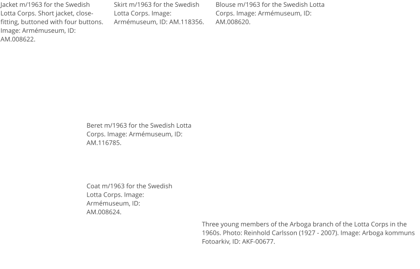 Jacket m/1963 for the Swedish Lotta Corps. Short jacket, close-fitting, buttoned with four buttons. Image: Armémuseum, ID: AM.008622. Skirt m/1963 for the Swedish Lotta Corps. Image: Armémuseum, ID: AM.118356. Blouse m/1963 for the Swedish Lotta Corps. Image: Armémuseum, ID: AM.008620. Coat m/1963 for the Swedish Lotta Corps. Image: Armémuseum, ID: AM.008624. Beret m/1963 for the Swedish Lotta Corps. Image: Armémuseum, ID: AM.116785. Three young members of the Arboga branch of the Lotta Corps in the 1960s. Photo: Reinhold Carlsson (1927 - 2007). Image: Arboga kommuns Fotoarkiv, ID: AKF-00677.