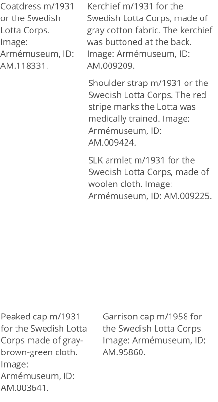 Coatdress m/1931 or the Swedish Lotta Corps. Image: Armémuseum, ID: AM.118331. Kerchief m/1931 for the Swedish Lotta Corps, made of gray cotton fabric. The kerchief was buttoned at the back. Image: Armémuseum, ID: AM.009209. SLK armlet m/1931 for the Swedish Lotta Corps, made of woolen cloth. Image: Armémuseum, ID: AM.009225. Shoulder strap m/1931 or the Swedish Lotta Corps. The red stripe marks the Lotta was medically trained. Image: Armémuseum, ID: AM.009424. Peaked cap m/1931 for the Swedish Lotta Corps made of gray-brown-green cloth. Image: Armémuseum, ID: AM.003641. Garrison cap m/1958 for the Swedish Lotta Corps.  Image: Armémuseum, ID: AM.95860.