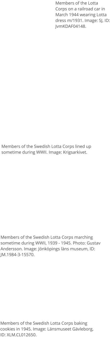 Members of the Lotta Corps on a railroad car in March 1944 wearing Lotta dress m/1931. Image: SJ, ID: JvmKDAF04148.  Members of the Swedish Lotta Corps lined up sometime during WWII. Image: Krigsarkivet. Members of the Swedish Lotta Corps marching sometime during WWII, 1939 - 1945. Photo: Gustav Andersson. Image: Jönköpings läns museum, ID: JM.1984-3-15570. Members of the Swedish Lotta Corps baking cookies in 1945. Image: Länsmuseet Gävleborg, ID: XLM.CL012650.