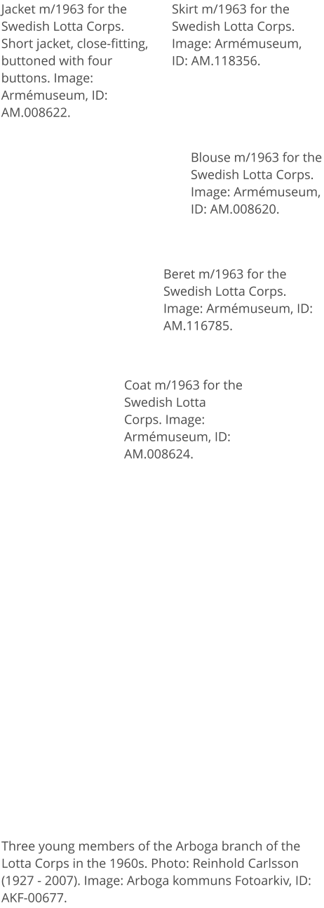 Jacket m/1963 for the Swedish Lotta Corps. Short jacket, close-fitting, buttoned with four buttons. Image: Armémuseum, ID: AM.008622. Skirt m/1963 for the Swedish Lotta Corps. Image: Armémuseum, ID: AM.118356. Blouse m/1963 for the Swedish Lotta Corps. Image: Armémuseum, ID: AM.008620. Coat m/1963 for the Swedish Lotta Corps. Image: Armémuseum, ID: AM.008624. Beret m/1963 for the Swedish Lotta Corps. Image: Armémuseum, ID: AM.116785. Three young members of the Arboga branch of the Lotta Corps in the 1960s. Photo: Reinhold Carlsson (1927 - 2007). Image: Arboga kommuns Fotoarkiv, ID: AKF-00677.