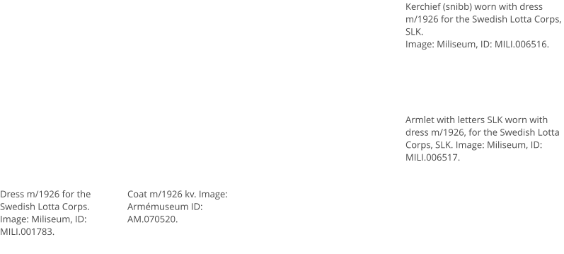 Dress m/1926 for the Swedish Lotta Corps. Image: Miliseum, ID: MILI.001783.  Coat m/1926 kv. Image: Armémuseum ID:  AM.070520.  Kerchief (snibb) worn with dress m/1926 for the Swedish Lotta Corps, SLK. Image: Miliseum, ID: MILI.006516. Armlet with letters SLK worn with dress m/1926, for the Swedish Lotta Corps, SLK. Image: Miliseum, ID: MILI.006517.