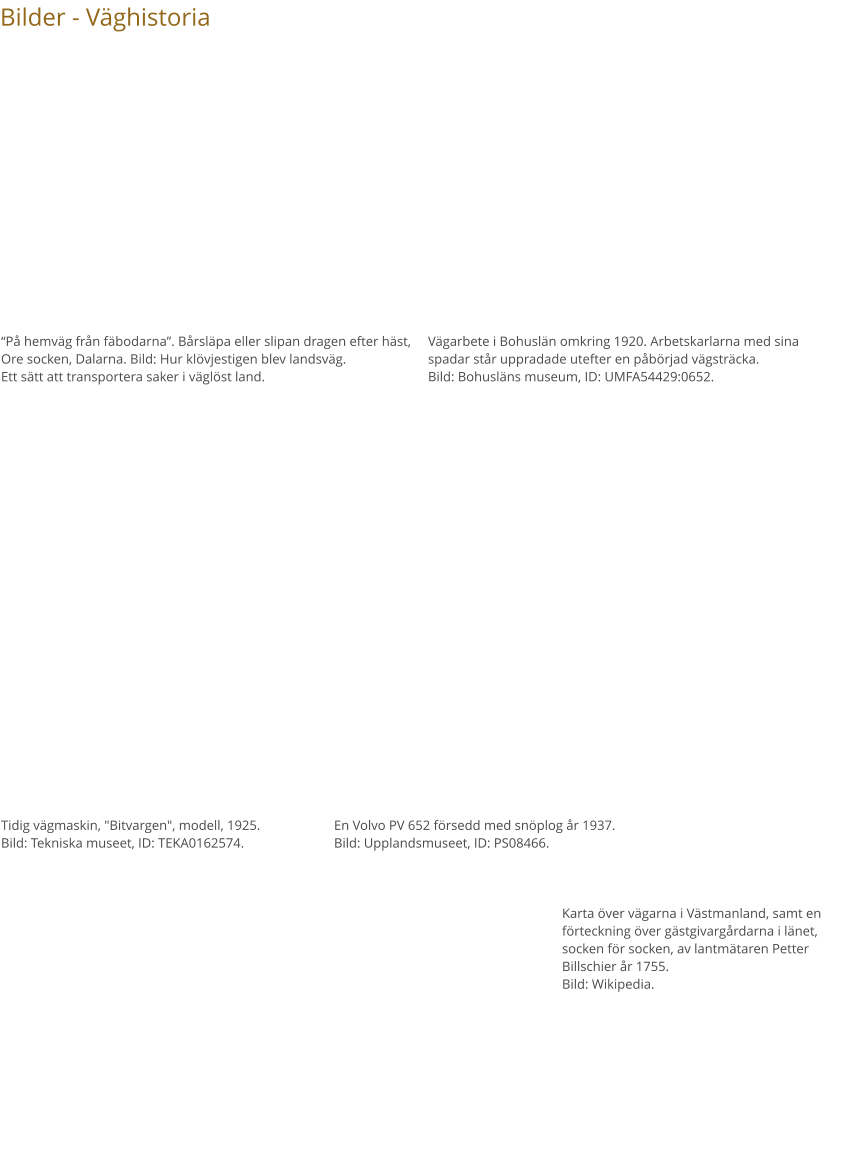 Bilder - Väghistoria “På hemväg från fäbodarna”. Bårsläpa eller slipan dragen efter häst, Ore socken, Dalarna. Bild: Hur klövjestigen blev landsväg. Ett sätt att transportera saker i väglöst land. Vägarbete i Bohuslän omkring 1920. Arbetskarlarna med sina spadar står uppradade utefter en påbörjad vägsträcka. Bild: Bohusläns museum, ID: UMFA54429:0652. Tidig vägmaskin, "Bitvargen", modell, 1925. Bild: Tekniska museet, ID: TEKA0162574. En Volvo PV 652 försedd med snöplog år 1937. Bild: Upplandsmuseet, ID: PS08466. Karta över vägarna i Västmanland, samt en förteckning över gästgivargårdarna i länet, socken för socken, av lantmätaren Petter Billschier år 1755. Bild: Wikipedia.