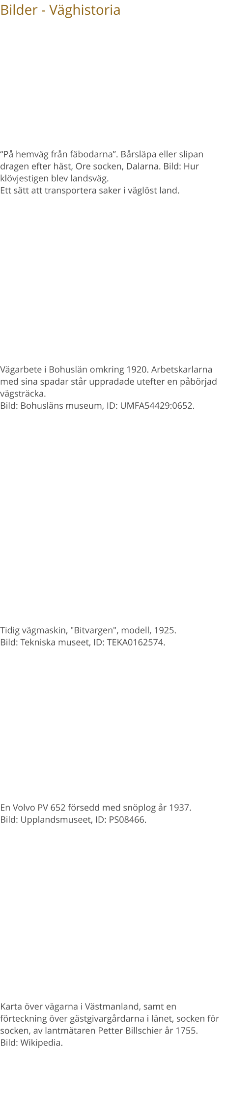 Bilder - Väghistoria Vägarbete i Bohuslän omkring 1920. Arbetskarlarna med sina spadar står uppradade utefter en påbörjad vägsträcka. Bild: Bohusläns museum, ID: UMFA54429:0652. “På hemväg från fäbodarna”. Bårsläpa eller slipan dragen efter häst, Ore socken, Dalarna. Bild: Hur klövjestigen blev landsväg. Ett sätt att transportera saker i väglöst land. Tidig vägmaskin, "Bitvargen", modell, 1925. Bild: Tekniska museet, ID: TEKA0162574. En Volvo PV 652 försedd med snöplog år 1937. Bild: Upplandsmuseet, ID: PS08466. Karta över vägarna i Västmanland, samt en förteckning över gästgivargårdarna i länet, socken för socken, av lantmätaren Petter Billschier år 1755. Bild: Wikipedia.