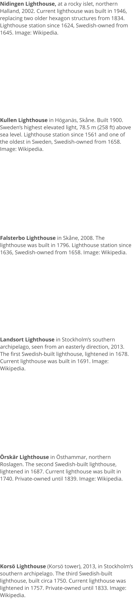 Nidingen Lighthouse, at a rocky islet, northern Halland, 2002. Current lighthouse was built in 1946, replacing two older hexagon structures from 1834. Lighthouse station since 1624, Swedish-owned from 1645. Image: Wikipedia. Kullen Lighthouse in Höganäs, Skåne. Built 1900. Sweden’s highest elevated light, 78.5 m (258 ft) above sea level. Lighthouse station since 1561 and one of the oldest in Sweden, Swedish-owned from 1658. Image: Wikipedia. Falsterbo Lighthouse in Skåne, 2008. The lighthouse was built in 1796. Lighthouse station since 1636, Swedish-owned from 1658. Image: Wikipedia. Landsort Lighthouse in Stockholm’s southern archipelago, seen from an easterly direction, 2013. The first Swedish-built lighthouse, lightened in 1678. Current lighthouse was built in 1691. Image: Wikipedia. Örskär Lighthouse in Östhammar, northern Roslagen. The second Swedish-built lighthouse, lightened in 1687. Current lighthouse was built in 1740. Private-owned until 1839. Image: Wikipedia. Korsö Lighthouse (Korsö tower), 2013, in Stockholm’s southern archipelago. The third Swedish-built lighthouse, built circa 1750. Current lighthouse was lightened in 1757. Private-owned until 1833. Image: Wikipedia.