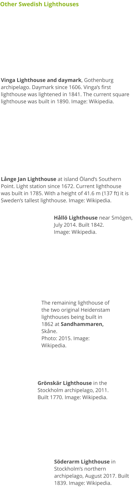 Other Swedish Lighthouses Vinga Lighthouse and daymark, Gothenburg archipelago. Daymark since 1606. Vinga’s first lighthouse was lightened in 1841. The current square lighthouse was built in 1890. Image: Wikipedia. Långe Jan Lighthouse at island Öland’s Southern Point. Light station since 1672. Current lighthouse was built in 1785. With a height of 41.6 m (137 ft) it is Sweden’s tallest lighthouse. Image: Wikipedia. Hållö Lighthouse near Smögen, July 2014. Built 1842. Image: Wikipedia. The remaining lighthouse of the two original Heidenstam lighthouses being built in 1862 at Sandhammaren, Skåne. Photo: 2015. Image: Wikipedia. Grönskär Lighthouse in the  Stockholm archipelago, 2011. Built 1770. Image: Wikipedia. Söderarm Lighthouse in Stockholm’s northern archipelago, August 2017. Built 1839. Image: Wikipedia.
