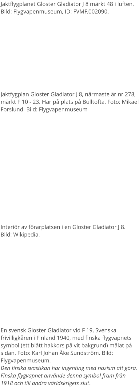 Jaktflygplanet Gloster Gladiator J 8 märkt 48 i luften. Bild: Flygvapenmuseum, ID: FVMF.002090. Jaktfygplan Gloster Gladiator J 8, närmaste är nr 278, märkt F 10 - 23. Här på plats på Bulltofta. Foto: Mikael Forslund. Bild: Flygvapenmuseum En svensk Gloster Gladiator vid F 19, Svenska frivilligkåren i Finland 1940, med finska flygvapnets symbol (ett blått hakkors på vit bakgrund) målat på sidan. Foto: Karl Johan Åke Sundström. Bild: Flygvapenmuseum.Den finska svastikan har ingenting med nazism att göra. Finska flygvapnet använde denna symbol fram från 1918 och till andra världskrigets slut.  Interiör av förarplatsen i en Gloster Gladiator J 8. Bild: Wikipedia.