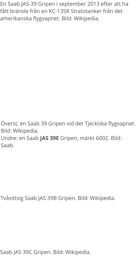 Överst, en Saab 39 Gripen vid det Tjeckiska flygvapnet. Bild: Wikipedia. Undre: en Saab JAS 39E Gripen, märkt 6002. Bild: Saab. En Saab JAS-39 Gripen i september 2013 efter att ha fått bränsle från en KC-135R Stratotanker från det amerikanska flygvapnet. Bild: Wikipedia. Tvåsittsig Saab JAS 39B Gripen. Bild: Wikipedia. Saab JAS 39C Gripen. Bild: Wikipedia.