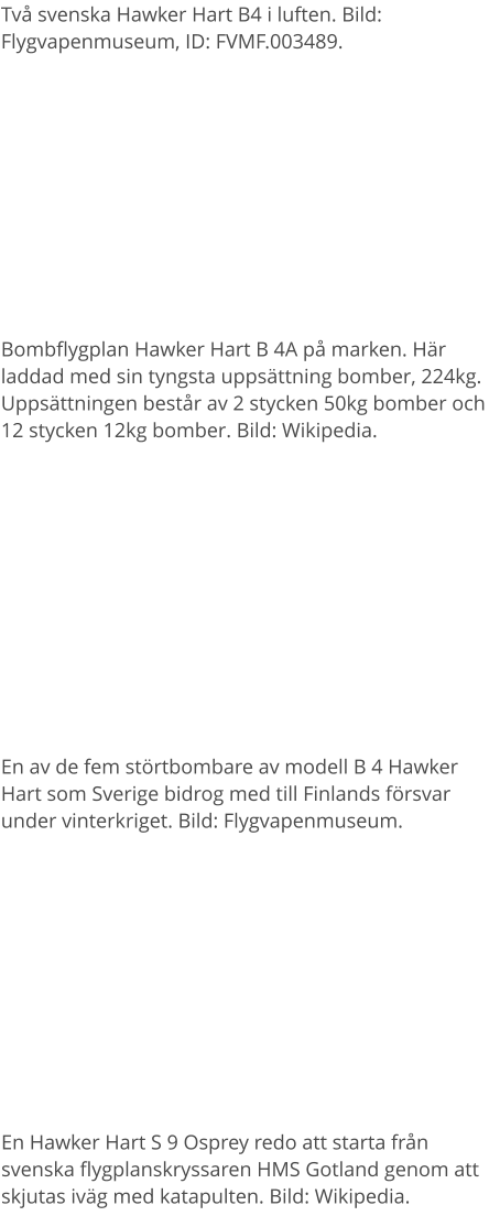 Två svenska Hawker Hart B4 i luften. Bild: Flygvapenmuseum, ID: FVMF.003489. Bombflygplan Hawker Hart B 4A på marken. Här laddad med sin tyngsta uppsättning bomber, 224kg. Uppsättningen består av 2 stycken 50kg bomber och 12 stycken 12kg bomber. Bild: Wikipedia. En av de fem störtbombare av modell B 4 Hawker Hart som Sverige bidrog med till Finlands försvar under vinterkriget. Bild: Flygvapenmuseum. En Hawker Hart S 9 Osprey redo att starta från svenska flygplanskryssaren HMS Gotland genom att skjutas iväg med katapulten. Bild: Wikipedia.