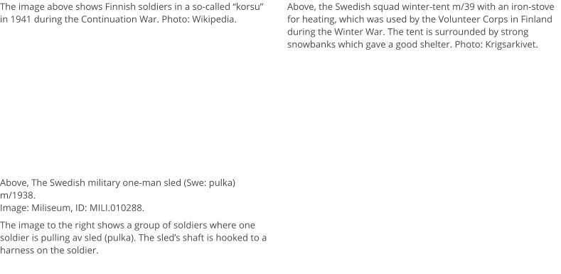 The image above shows Finnish soldiers in a so-called “korsu” in 1941 during the Continuation War. Photo: Wikipedia. Above, the Swedish squad winter-tent m/39 with an iron-stove for heating, which was used by the Volunteer Corps in Finland during the Winter War. The tent is surrounded by strong snowbanks which gave a good shelter. Photo: Krigsarkivet. Above, The Swedish military one-man sled (Swe: pulka) m/1938. Image: Miliseum, ID: MILI.010288.  The image to the right shows a group of soldiers where one soldier is pulling av sled (pulka). The sled’s shaft is hooked to a harness on the soldier.