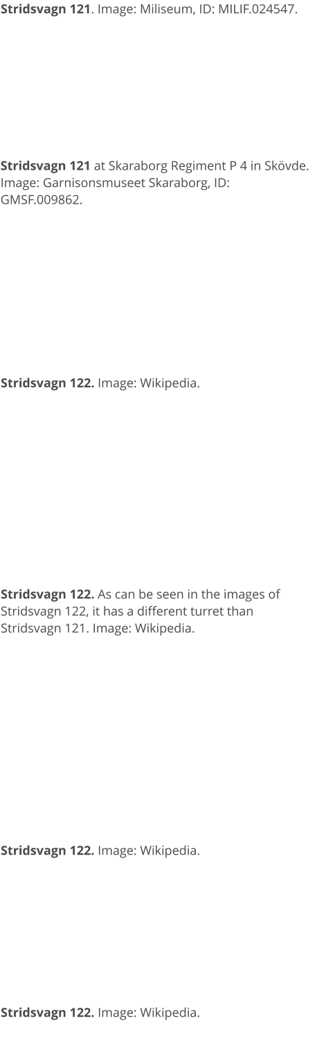 Stridsvagn 121. Image: Miliseum, ID: MILIF.024547. Stridsvagn 121 at Skaraborg Regiment P 4 in Skövde. Image: Garnisonsmuseet Skaraborg, ID: GMSF.009862. Stridsvagn 122. Image: Wikipedia. Stridsvagn 122. As can be seen in the images of Stridsvagn 122, it has a different turret than Stridsvagn 121. Image: Wikipedia.  Stridsvagn 122. Image: Wikipedia. Stridsvagn 122. Image: Wikipedia.