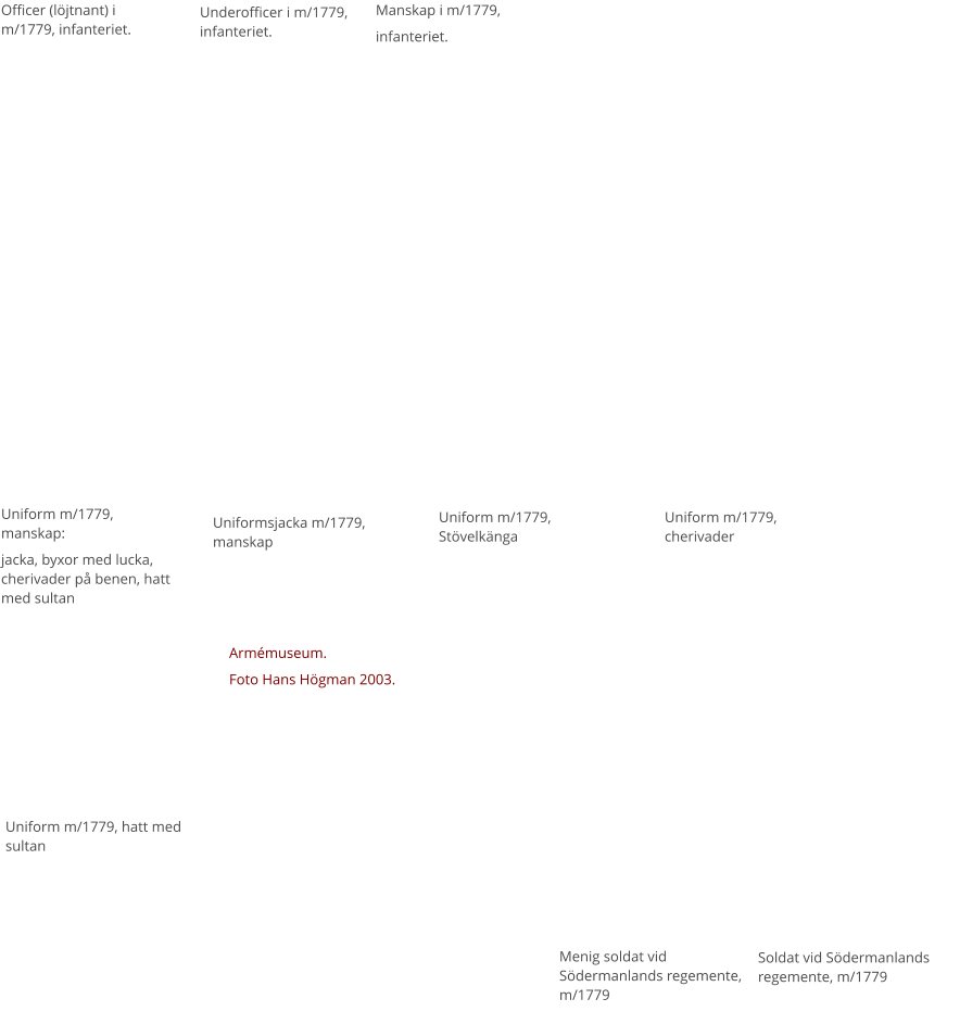 Officer (löjtnant) i m/1779, infanteriet. Underofficer i m/1779, infanteriet. Manskap i m/1779,  infanteriet.  Menig soldat vid Södermanlands regemente, m/1779 Soldat vid Södermanlands regemente, m/1779 Uniform m/1779, manskap: jacka, byxor med lucka, cherivader på benen, hatt med sultan Uniformsjacka m/1779, manskap Uniform m/1779, Stövelkänga Uniform m/1779, cherivader Uniform m/1779, hatt med sultan Armémuseum. Foto Hans Högman 2003.