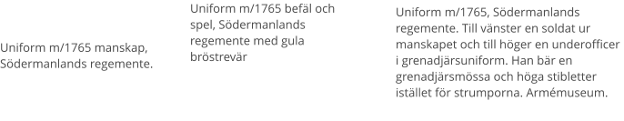 Uniform m/1765 befäl och spel, Södermanlands regemente med gula bröstrevär Uniform m/1765 manskap, Södermanlands regemente.  Uniform m/1765, Södermanlands regemente. Till vänster en soldat ur manskapet och till höger en underofficer i grenadjärsuniform. Han bär en grenadjärsmössa och höga stibletter istället för strumporna. Armémuseum.