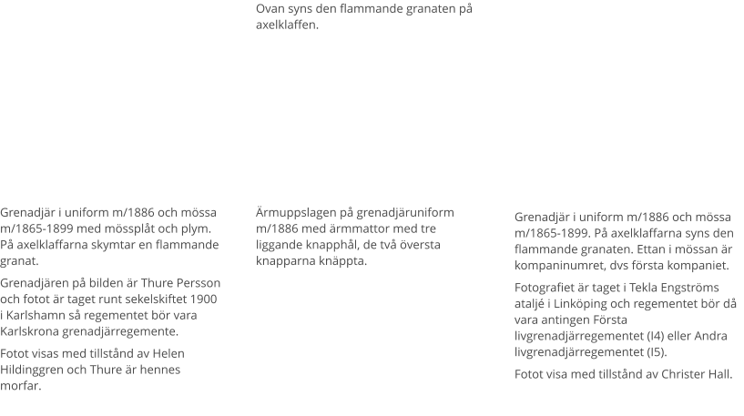 Grenadjär i uniform m/1886 och mössa m/1865-1899 med mössplåt och plym. På axelklaffarna skymtar en flammande granat. Grenadjären på bilden är Thure Persson och fotot är taget runt sekelskiftet 1900 i Karlshamn så regementet bör vara Karlskrona grenadjärregemente.  Fotot visas med tillstånd av Helen Hildinggren och Thure är hennes morfar. Ärmuppslagen på grenadjäruniform m/1886 med ärmmattor med tre liggande knapphål, de två översta knapparna knäppta. Ovan syns den flammande granaten på axelklaffen. Grenadjär i uniform m/1886 och mössa m/1865-1899. På axelklaffarna syns den flammande granaten. Ettan i mössan är kompaninumret, dvs första kompaniet.  Fotografiet är taget i Tekla Engströms ataljé i Linköping och regementet bör då vara antingen Första livgrenadjärregementet (I4) eller Andra livgrenadjärregementet (I5). Fotot visa med tillstånd av Christer Hall.