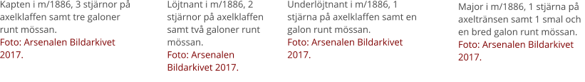 Kapten i m/1886, 3 stjärnor på axelklaffen samt tre galoner runt mössan. Foto: Arsenalen Bildarkivet 2017. Löjtnant i m/1886, 2 stjärnor på axelklaffen samt två galoner runt mössan. Foto: Arsenalen Bildarkivet 2017. Underlöjtnant i m/1886, 1 stjärna på axelklaffen samt en galon runt mössan. Foto: Arsenalen Bildarkivet 2017. Major i m/1886, 1 stjärna på axeltränsen samt 1 smal och en bred galon runt mössan. Foto: Arsenalen Bildarkivet 2017.