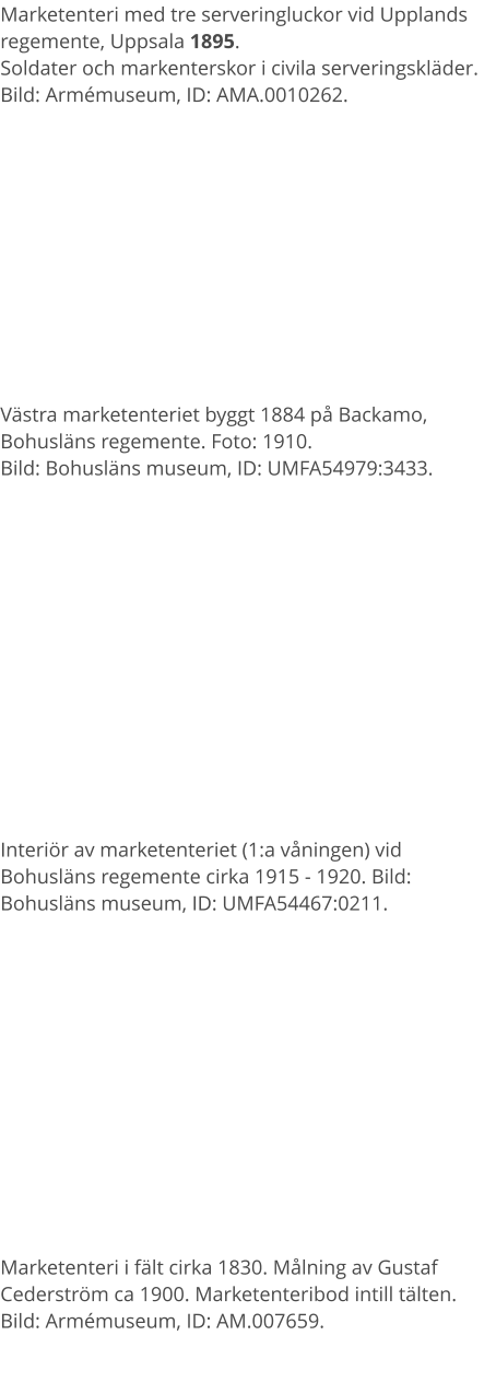 Marketenteri med tre serveringluckor vid Upplands regemente, Uppsala 1895.  Soldater och markenterskor i civila serveringskläder.  Bild: Armémuseum, ID: AMA.0010262. Västra marketenteriet byggt 1884 på Backamo, Bohusläns regemente. Foto: 1910.  Bild: Bohusläns museum, ID: UMFA54979:3433. Interiör av marketenteriet (1:a våningen) vid Bohusläns regemente cirka 1915 - 1920. Bild: Bohusläns museum, ID: UMFA54467:0211. Marketenteri i fält cirka 1830. Målning av Gustaf Cederström ca 1900. Marketenteribod intill tälten.Bild: Armémuseum, ID: AM.007659.