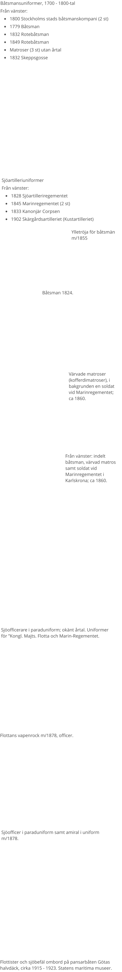 Båtsmansuniformer, 1700 - 1800-tal Från vänster: •	1800 Stockholms stads båtsmanskompani (2 st) •	1779 Båtsman •	1832 Rotebåtsman •	1849 Rotebåtsman •	Matroser (3 st) utan årtal •	1832 Skeppsgosse Sjöartilleriuniformer Från vänster: •	1828 Sjöartilleriregementet •	1845 Marinregementet (2 st) •	1833 Kanonjär Corpsen •	1902 Skärgårdsartilleriet (Kustartilleriet)  Båtsman 1824. Värvade matroser (kofferdimatroser), i bakgrunden en soldat vid Marinregementet; ca 1860. Flottans vapenrock m/1878, officer. Ylletröja för båtsmän m/1855 Från vänster: indelt båtsman, värvad matros samt soldat vid Marinregementet i Karlskrona; ca 1860. Sjöofficerare i paraduniform; okänt årtal. Uniformer för ”Kongl. Majts. Flotta och Marin-Regementet. Sjöofficer i paraduniform samt amiral i uniform m/1878. Flottister och sjöbefäl ombord på pansarbåten Götas halvdäck, cirka 1915 - 1923. Statens maritima museer.