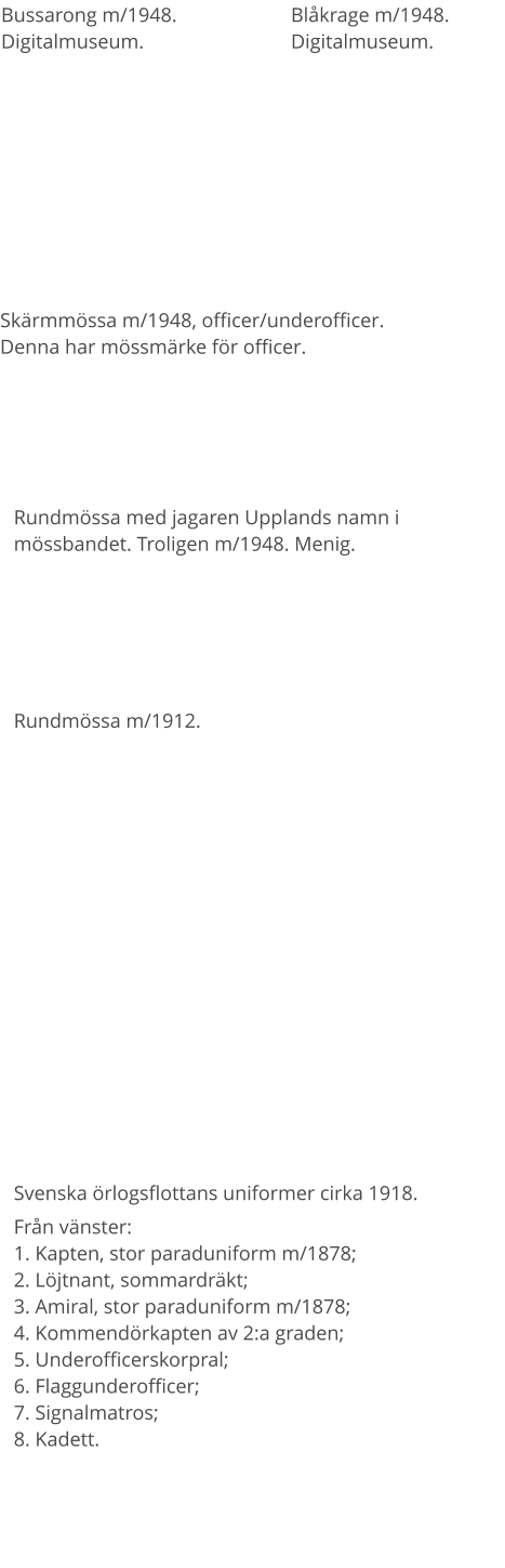 Svenska örlogsflottans uniformer cirka 1918. Från vänster: 1. Kapten, stor paraduniform m/1878; 2. Löjtnant, sommardräkt;3. Amiral, stor paraduniform m/1878;4. Kommendörkapten av 2:a graden; 5. Underofficerskorpral; 6. Flaggunderofficer; 7. Signalmatros; 8. Kadett. Bussarong m/1948. Digitalmuseum. Blåkrage m/1948. Digitalmuseum. Skärmmössa m/1948, officer/underofficer. Denna har mössmärke för officer. Rundmössa med jagaren Upplands namn i mössbandet. Troligen m/1948. Menig. Rundmössa m/1912.