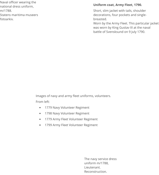 Naval officer wearing the national dress uniform, m/1788.Statens maritima museers fotoarkiv. Uniform coat, Army Fleet, 1790. Short, slim jacket with tails, shoulder decorations, four pockets and single-breasted.  Worn by the Army Fleet. This particular jacket was worn by King Gustav III at the naval battle of Svensksund on 9 July 1790.  Images of navy and army fleet uniforms, volunteers. From left: •	1779 Navy Volunteer Regiment •	1798 Navy Volunteer Regiment •	1779 Army Fleet Volunteer Regiment •	1799 Army Fleet Volunteer Regiment  The navy service dress uniform m/1788, Lieutenant. Reconstruction.
