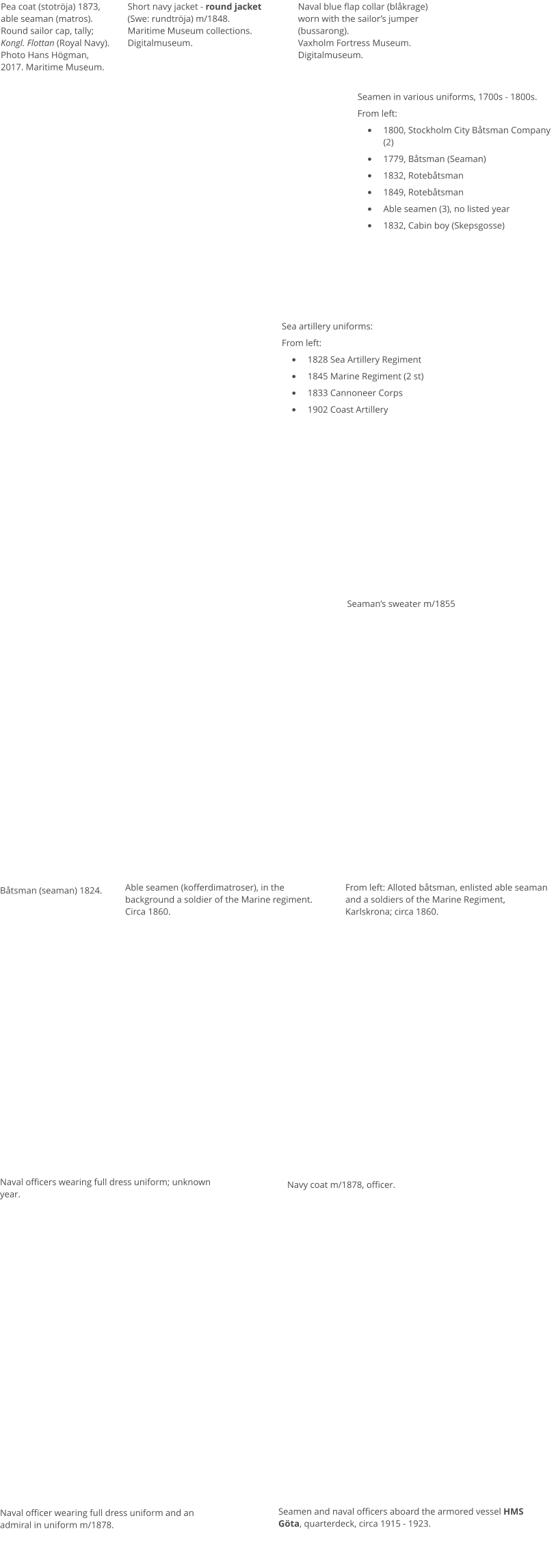 Seamen in various uniforms, 1700s - 1800s. From left: •	1800, Stockholm City Båtsman Company (2) •	1779, Båtsman (Seaman) •	1832, Rotebåtsman •	1849, Rotebåtsman •	Able seamen (3), no listed year •	1832, Cabin boy (Skepsgosse) Sea artillery uniforms: From left: •	1828 Sea Artillery Regiment •	1845 Marine Regiment (2 st) •	1833 Cannoneer Corps •	1902 Coast Artillery  Båtsman (seaman) 1824. Able seamen (kofferdimatroser), in the background a soldier of the Marine regiment. Circa 1860. Naval officers wearing full dress uniform; unknown year.  Seaman’s sweater m/1855 From left: Alloted båtsman, enlisted able seaman and a soldiers of the Marine Regiment, Karlskrona; circa 1860. Navy coat m/1878, officer. Naval officer wearing full dress uniform and an admiral in uniform m/1878. Seamen and naval officers aboard the armored vessel HMS Göta, quarterdeck, circa 1915 - 1923.  Pea coat (stotröja) 1873, able seaman (matros). Round sailor cap, tally; Kongl. Flottan (Royal Navy). Photo Hans Högman, 2017. Maritime Museum. Short navy jacket - round jacket (Swe: rundtröja) m/1848.Maritime Museum collections. Digitalmuseum. Naval blue flap collar (blåkrage) worn with the sailor’s jumper (bussarong).Vaxholm Fortress Museum. Digitalmuseum.