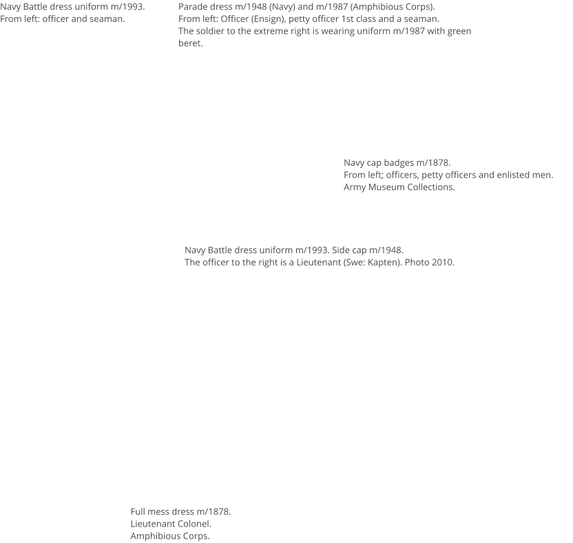 Navy Battle dress uniform m/1993.From left: officer and seaman. Parade dress m/1948 (Navy) and m/1987 (Amphibious Corps). From left: Officer (Ensign), petty officer 1st class and a seaman.The soldier to the extreme right is wearing uniform m/1987 with green beret.  Navy Battle dress uniform m/1993. Side cap m/1948.The officer to the right is a Lieutenant (Swe: Kapten). Photo 2010. Navy cap badges m/1878.From left; officers, petty officers and enlisted men.Army Museum Collections. Full mess dress m/1878. Lieutenant Colonel.Amphibious Corps.