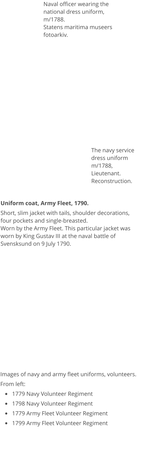 Images of navy and army fleet uniforms, volunteers. From left: •	1779 Navy Volunteer Regiment •	1798 Navy Volunteer Regiment •	1779 Army Fleet Volunteer Regiment •	1799 Army Fleet Volunteer Regiment  Naval officer wearing the national dress uniform, m/1788.Statens maritima museers fotoarkiv. Uniform coat, Army Fleet, 1790. Short, slim jacket with tails, shoulder decorations, four pockets and single-breasted.  Worn by the Army Fleet. This particular jacket was worn by King Gustav III at the naval battle of Svensksund on 9 July 1790.  The navy service dress uniform m/1788, Lieutenant. Reconstruction.