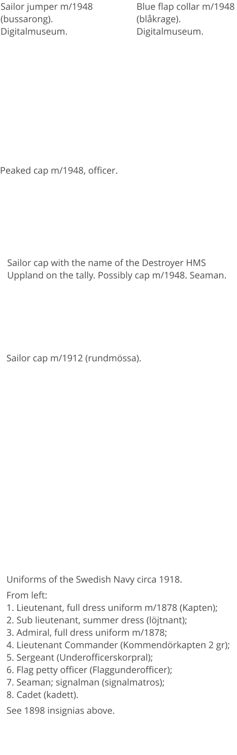 Uniforms of the Swedish Navy circa 1918. From left:1. Lieutenant, full dress uniform m/1878 (Kapten); 2. Sub lieutenant, summer dress (löjtnant);3. Admiral, full dress uniform m/1878;4. Lieutenant Commander (Kommendörkapten 2 gr); 5. Sergeant (Underofficerskorpral); 6. Flag petty officer (Flaggunderofficer); 7. Seaman; signalman (signalmatros);  8. Cadet (kadett). See 1898 insignias above. Sailor jumper m/1948 (bussarong). Digitalmuseum. Blue flap collar m/1948 (blåkrage). Digitalmuseum. Peaked cap m/1948, officer. Sailor cap with the name of the Destroyer HMS Uppland on the tally. Possibly cap m/1948. Seaman. Sailor cap m/1912 (rundmössa).