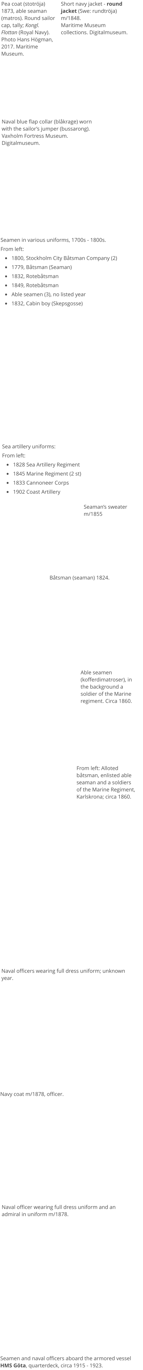 Seamen in various uniforms, 1700s - 1800s. From left: •	1800, Stockholm City Båtsman Company (2) •	1779, Båtsman (Seaman) •	1832, Rotebåtsman •	1849, Rotebåtsman •	Able seamen (3), no listed year •	1832, Cabin boy (Skepsgosse) Sea artillery uniforms: From left: •	1828 Sea Artillery Regiment •	1845 Marine Regiment (2 st) •	1833 Cannoneer Corps •	1902 Coast Artillery  Båtsman (seaman) 1824. Able seamen (kofferdimatroser), in the background a soldier of the Marine regiment. Circa 1860. Navy coat m/1878, officer. Seaman’s sweater m/1855 From left: Alloted båtsman, enlisted able seaman and a soldiers of the Marine Regiment, Karlskrona; circa 1860. Naval officers wearing full dress uniform; unknown year.  Naval officer wearing full dress uniform and an admiral in uniform m/1878. Seamen and naval officers aboard the armored vessel HMS Göta, quarterdeck, circa 1915 - 1923.  Pea coat (stotröja) 1873, able seaman (matros). Round sailor cap, tally; Kongl. Flottan (Royal Navy). Photo Hans Högman, 2017. Maritime Museum. Short navy jacket - round jacket (Swe: rundtröja) m/1848.Maritime Museum collections. Digitalmuseum. Naval blue flap collar (blåkrage) worn with the sailor’s jumper (bussarong).Vaxholm Fortress Museum. Digitalmuseum.