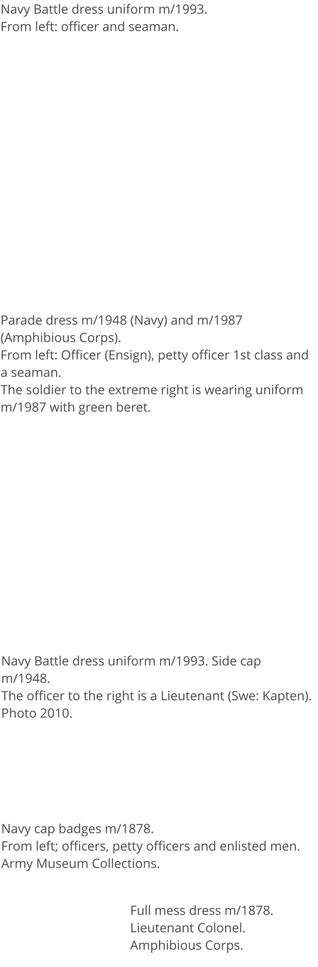 Navy Battle dress uniform m/1993.From left: officer and seaman. Parade dress m/1948 (Navy) and m/1987 (Amphibious Corps). From left: Officer (Ensign), petty officer 1st class and a seaman.The soldier to the extreme right is wearing uniform m/1987 with green beret.  Navy Battle dress uniform m/1993. Side cap m/1948.The officer to the right is a Lieutenant (Swe: Kapten). Photo 2010. Navy cap badges m/1878.From left; officers, petty officers and enlisted men.Army Museum Collections. Full mess dress m/1878. Lieutenant Colonel.Amphibious Corps.